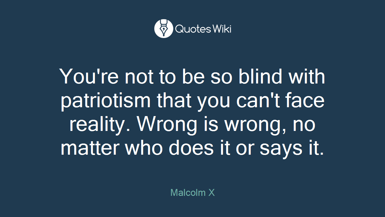 You're not to be so blind with patriotism that you can't face reality. Wrong is wrong, no matter who does it or says it.