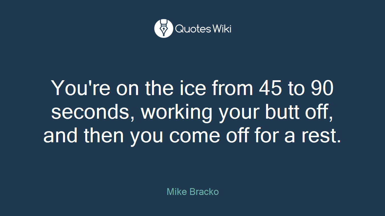 You're on the ice from 45 to 90 seconds, working your butt off, and then you come off for a rest.