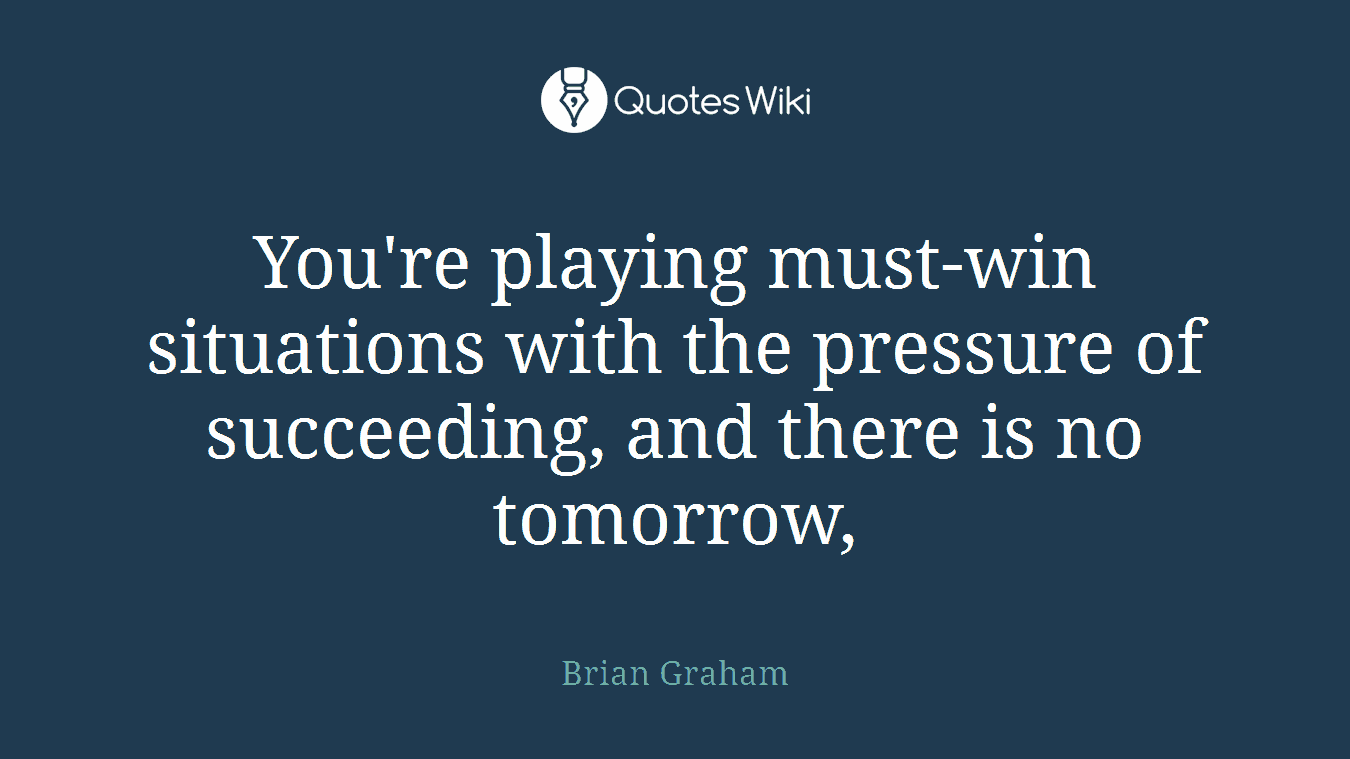 You're playing must-win situations with the pressure of succeeding, and there is no tomorrow,