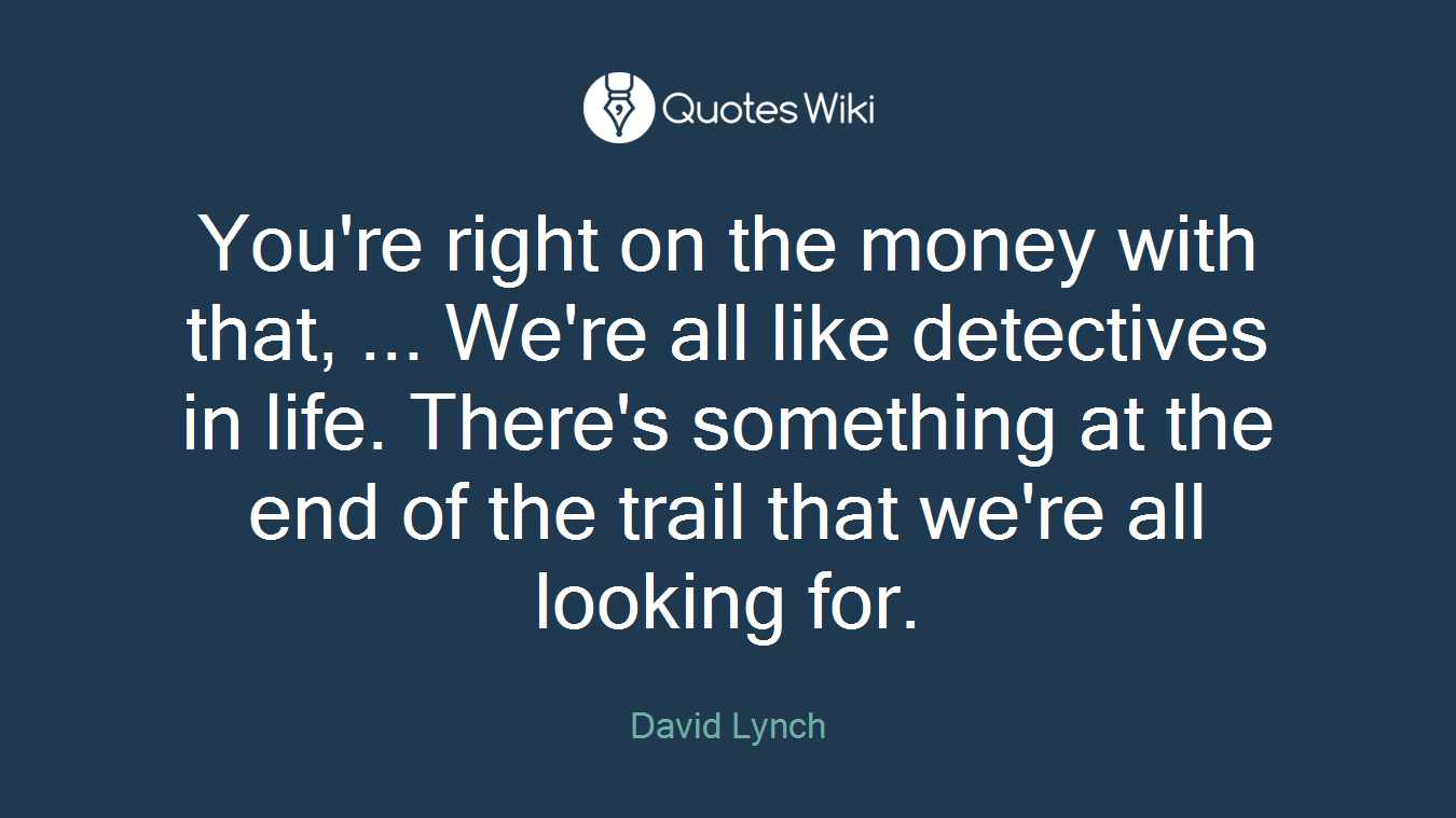You're right on the money with that, ... We're all like detectives in life. There's something at the end of the trail that we're all looking for.