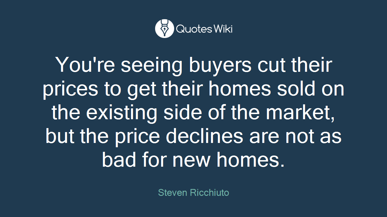 You're seeing buyers cut their prices to get their homes sold on the existing side of the market, but the price declines are not as bad for new homes.