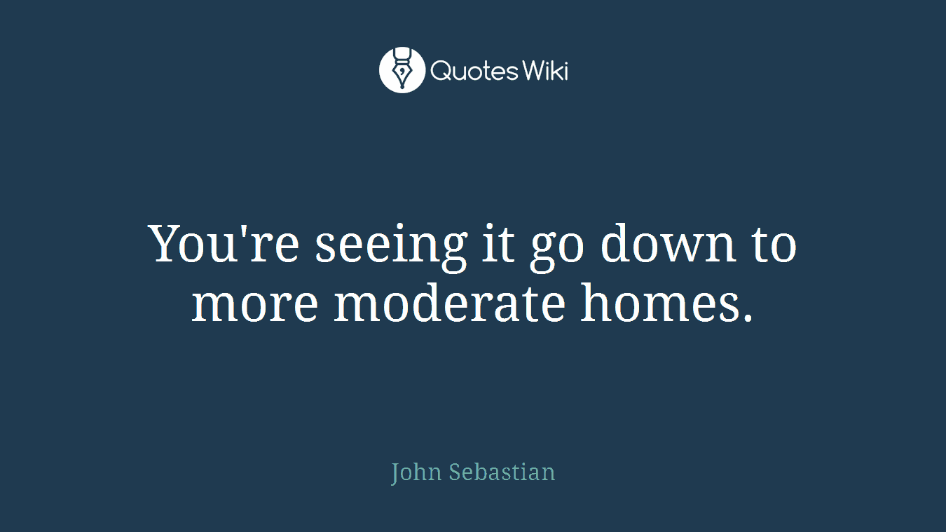 You're seeing it go down to more moderate homes.