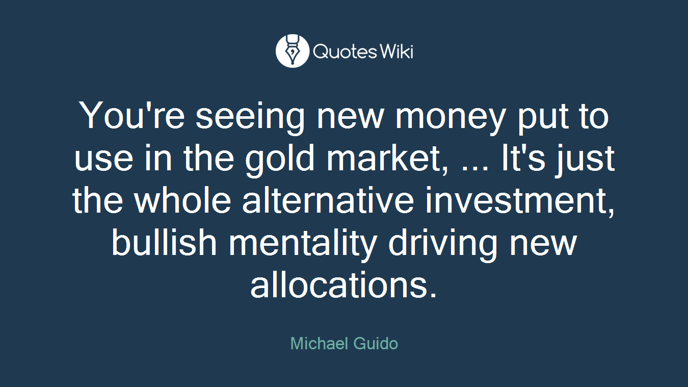 You're seeing new money put to use in the gold market, ... It's just the whole alternative investment, bullish mentality driving new allocations.