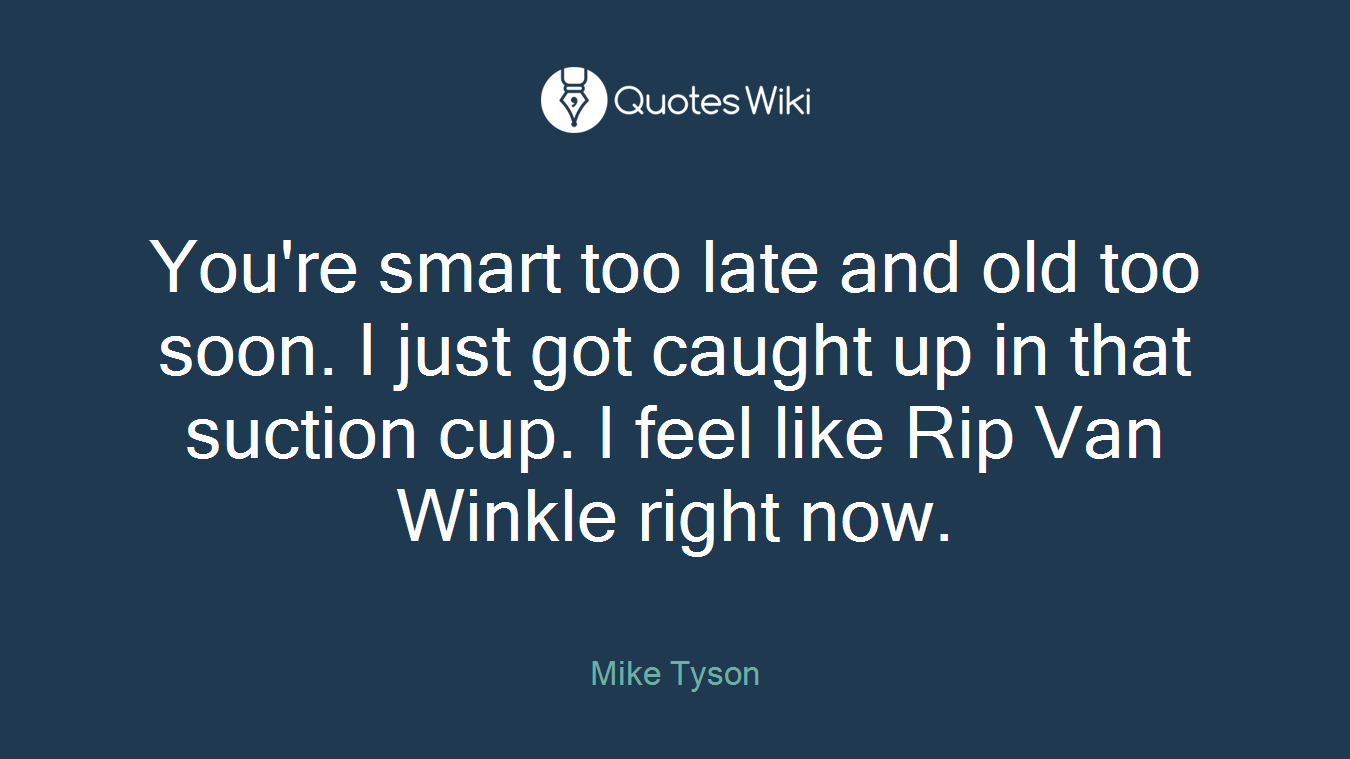 You're smart too late and old too soon. I just got caught up in that suction cup. I feel like Rip Van Winkle right now.