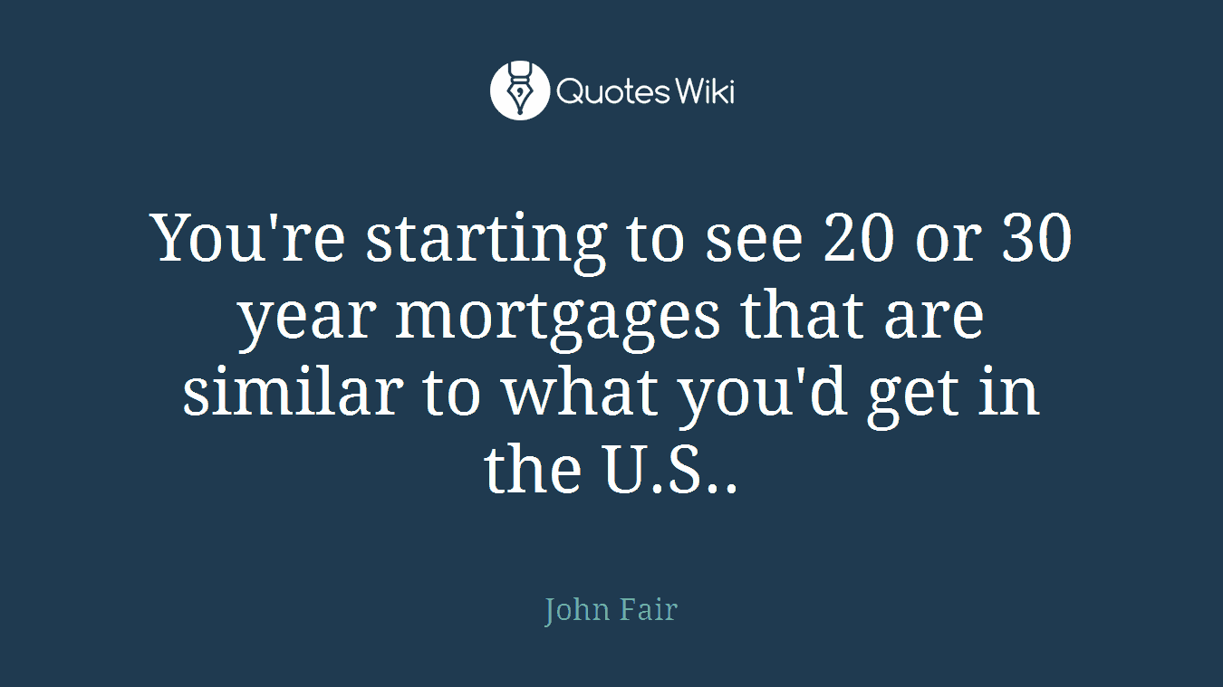 You're starting to see 20 or 30 year mortgages that are similar to what you'd get in the U.S..
