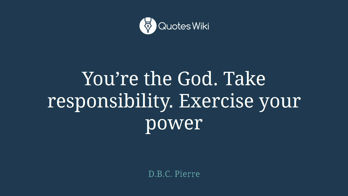 You’re the God. Take responsibility. Exercise your power