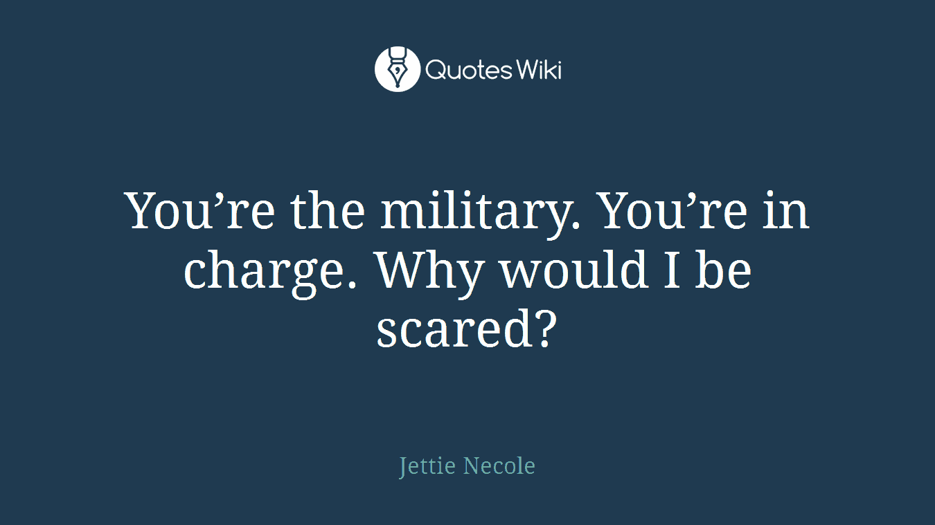 You’re the military. You’re in charge. Why would I be scared?