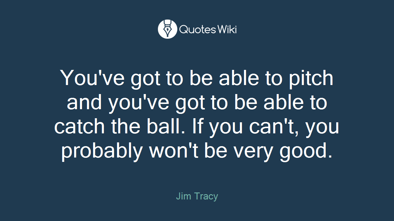 You've got to be able to pitch and you've got to be able to catch the ball. If you can't, you probably won't be very good.