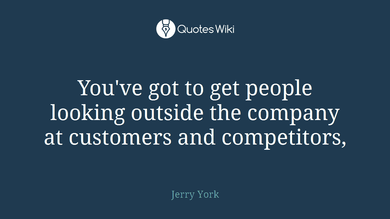 You've got to get people looking outside the company at customers and competitors,