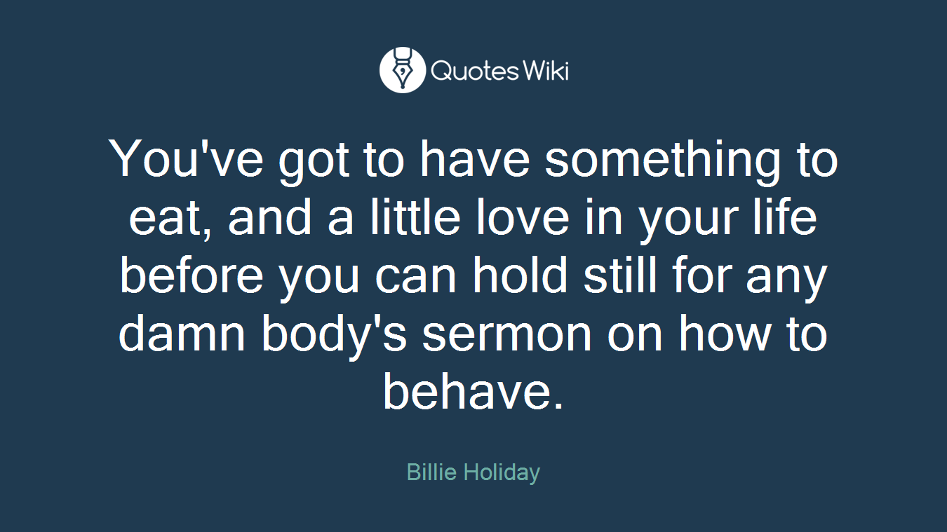 You've got to have something to eat, and a little love in your life before you can hold still for any damn body's sermon on how to behave.