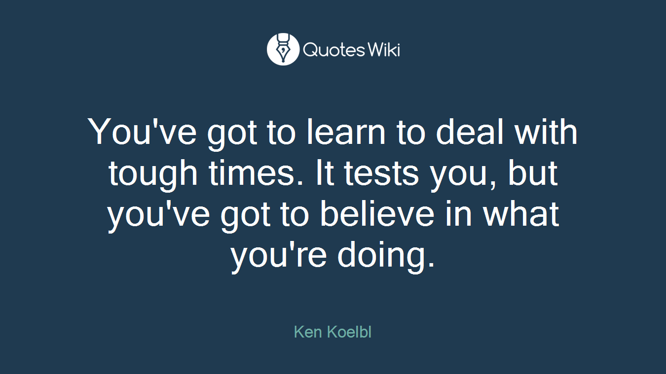 You've got to learn to deal with tough times. It tests you, but you've got to believe in what you're doing.