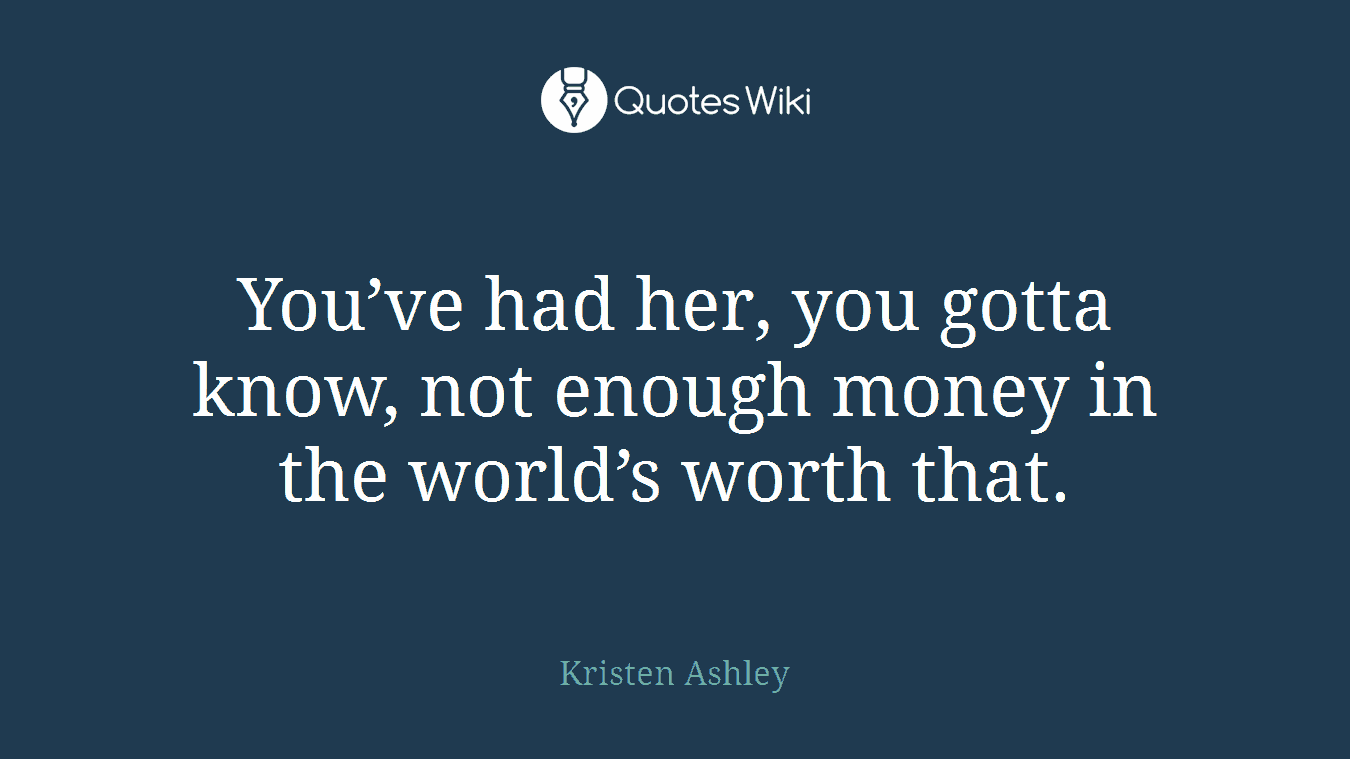 You’ve had her, you gotta know, not enough money in the world’s worth that.