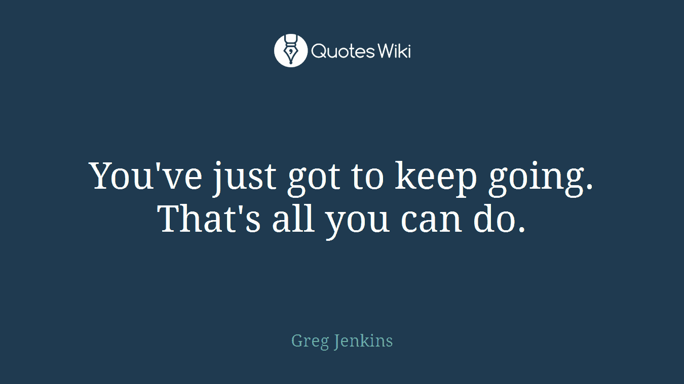 You've just got to keep going. That's all you can do.