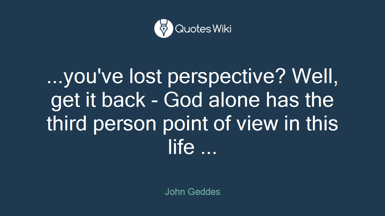 ...you've lost perspective? Well, get it back - God alone has the third person point of view in this life ...