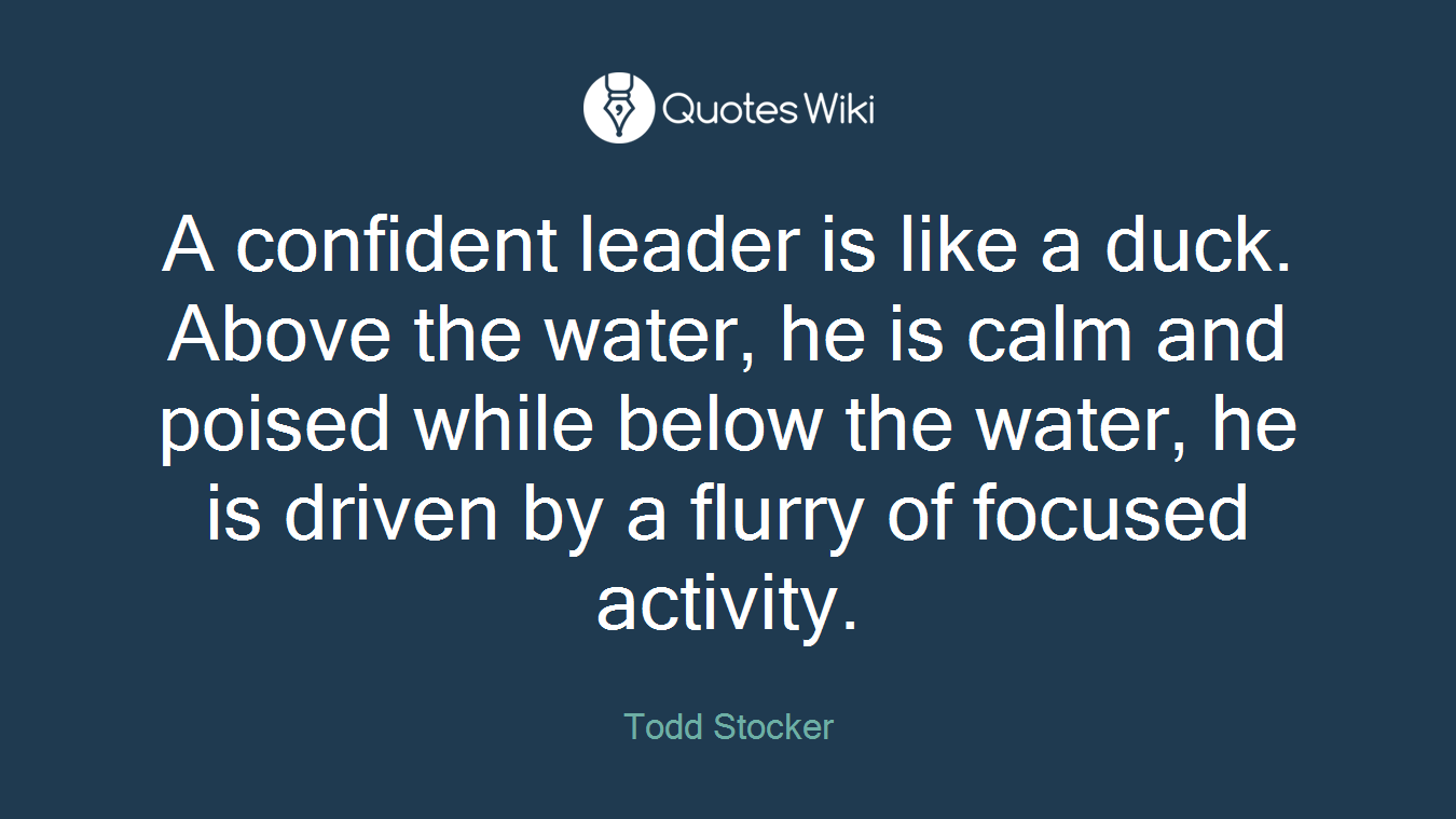 A confident leader is like a duck. Above the water, he is calm and poised while below the water, he is driven by a flurry of focused activity.
