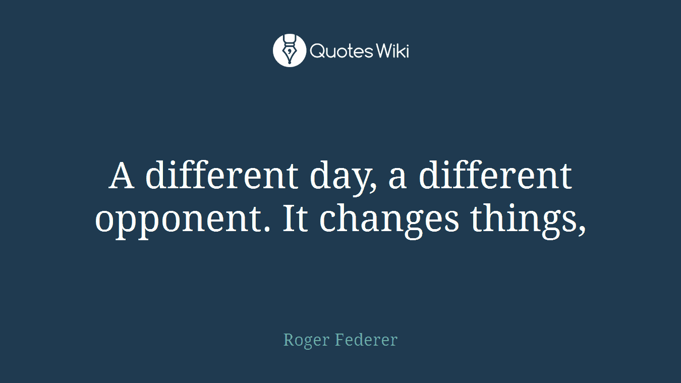 A different day, a different opponent. It changes things,