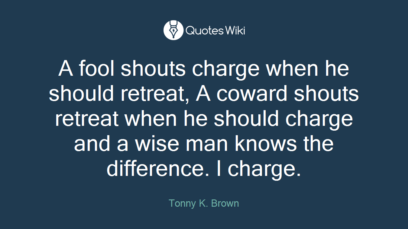 A fool shouts charge when he should retreat, A coward shouts retreat when he should charge and a wise man knows the difference. I charge.