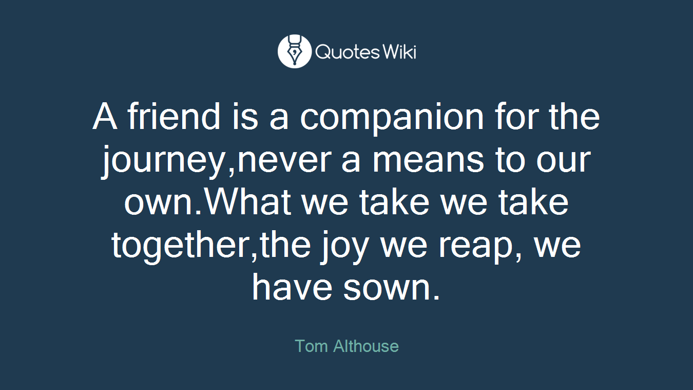 A friend is a companion for the journey,never a means to our own.What we take we take together,the joy we reap, we have sown.