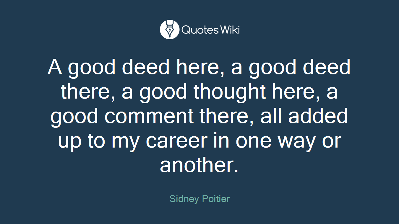A good deed here, a good deed there, a good thought here, a good comment there, all added up to my career in one way or another.