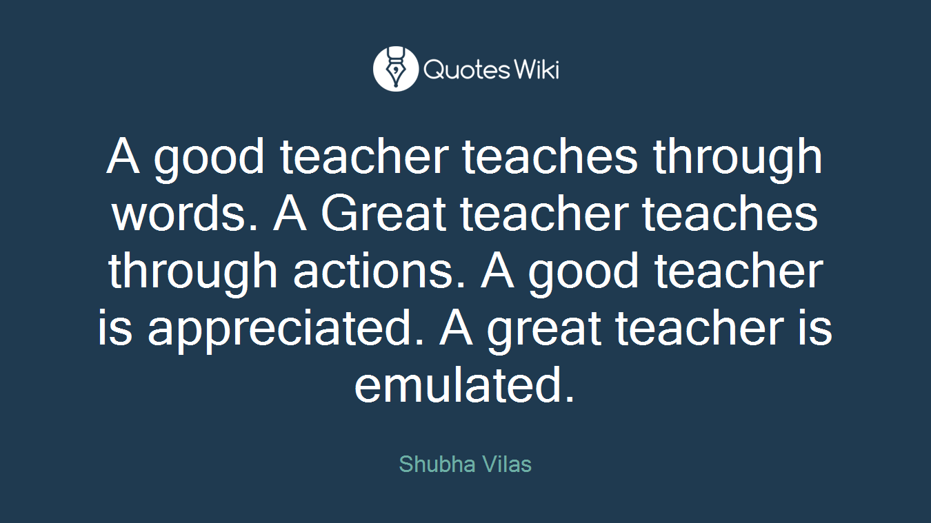 A good teacher teaches through words. A Great teacher teaches through actions. A good teacher is appreciated. A great teacher is emulated.