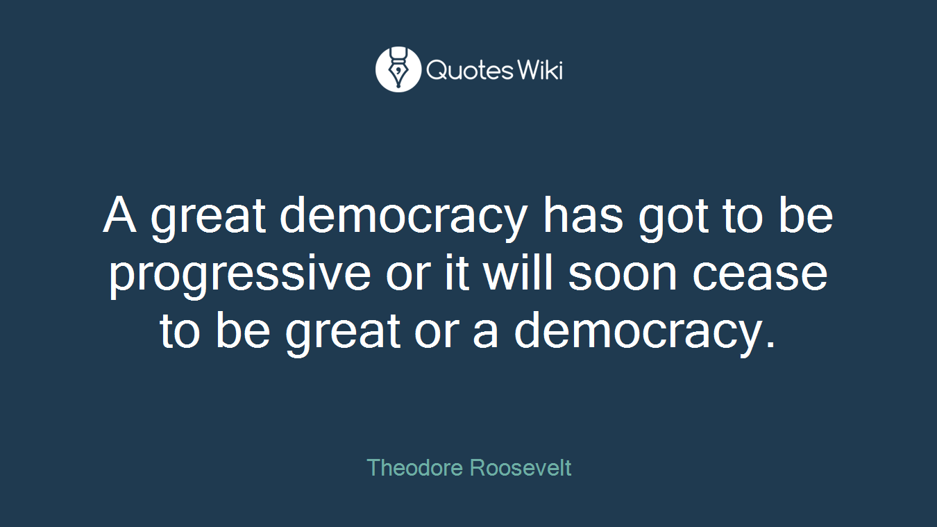 A great democracy has got to be progressive or it will soon cease to be great or a democracy.