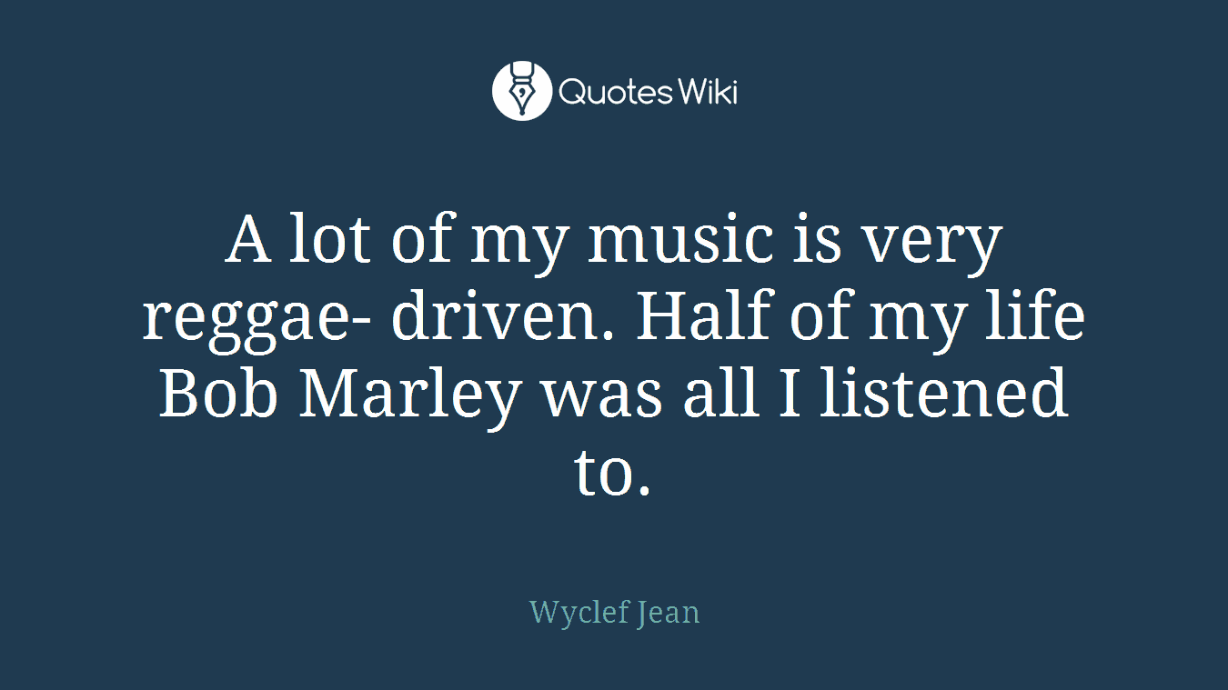 A lot of my music is very reggae- driven. Half of my life Bob Marley was all I listened to.