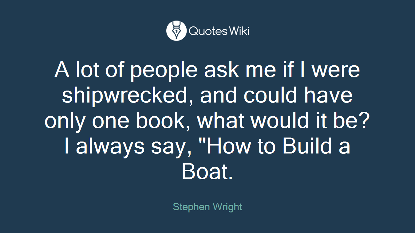 A lot of people ask me if I were shipwrecked, and could have only one book, what would it be? I always say, "How to Build a Boat.