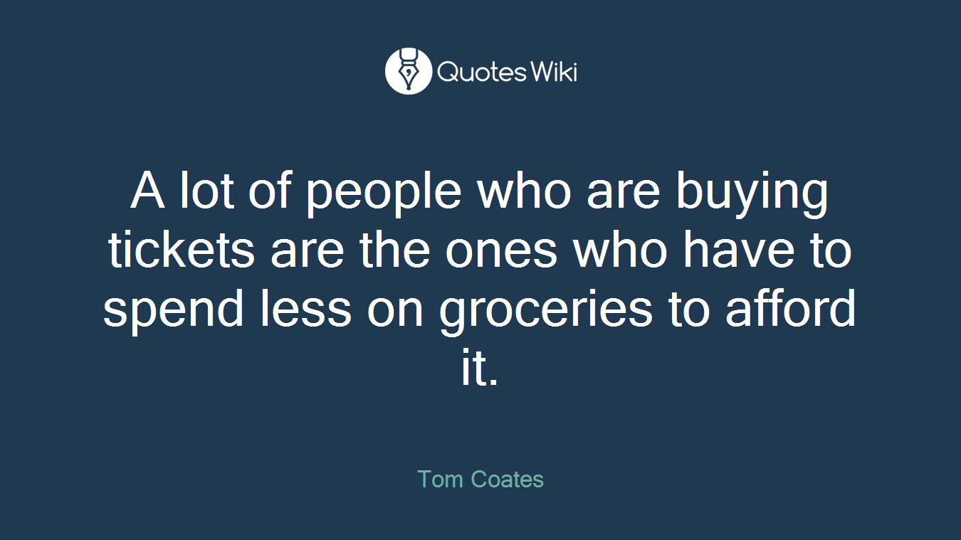 A lot of people who are buying tickets are the ones who have to spend less on groceries to afford it.