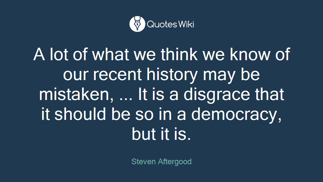A lot of what we think we know of our recent history may be mistaken, ... It is a disgrace that it should be so in a democracy, but it is.