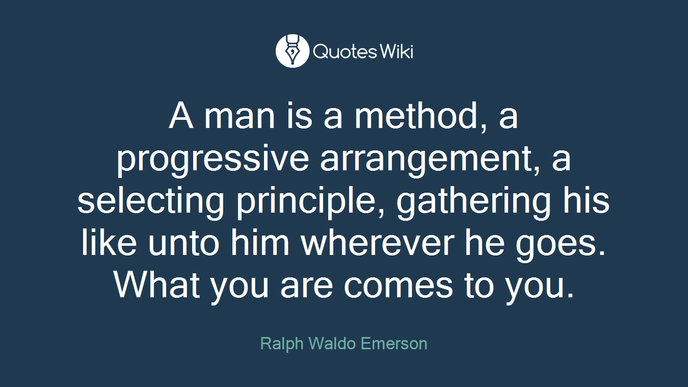 A man is a method, a progressive arrangement, a selecting principle, gathering his like unto him wherever he goes. What you are comes to you.