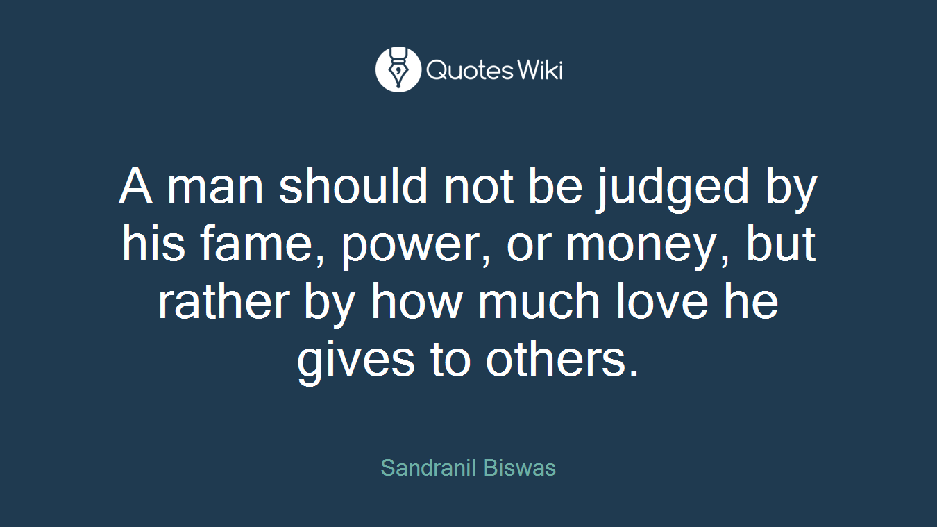 A man should not be judged by his fame, power, or money, but rather by how much love he gives to others.
