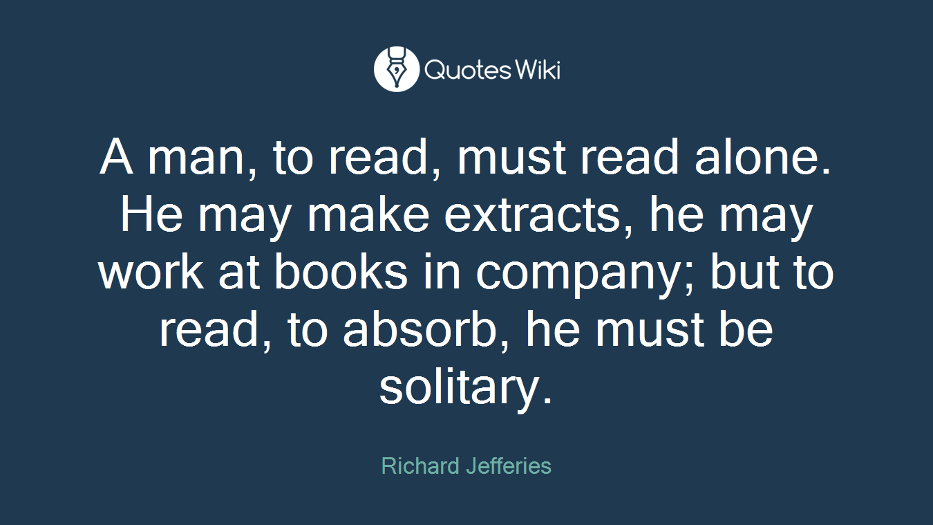 A man, to read, must read alone. He may make extracts, he may work at books in company; but to read, to absorb, he must be solitary.