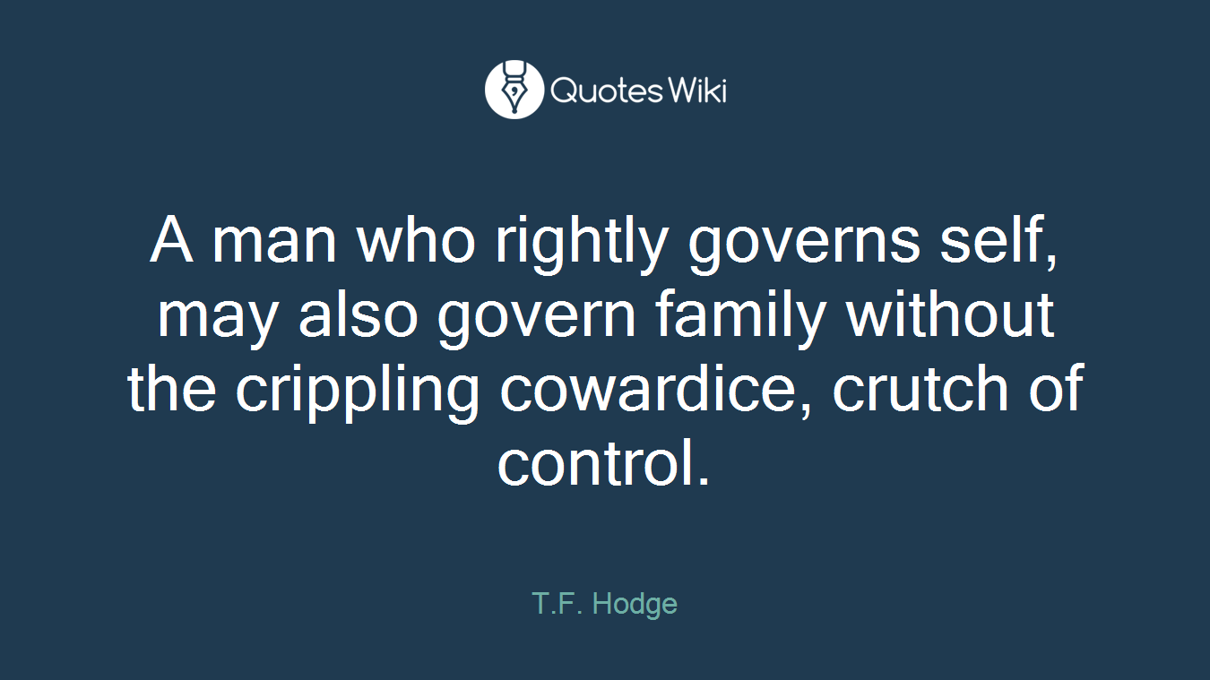 A man who rightly governs self, may also govern family without the crippling cowardice, crutch of control.