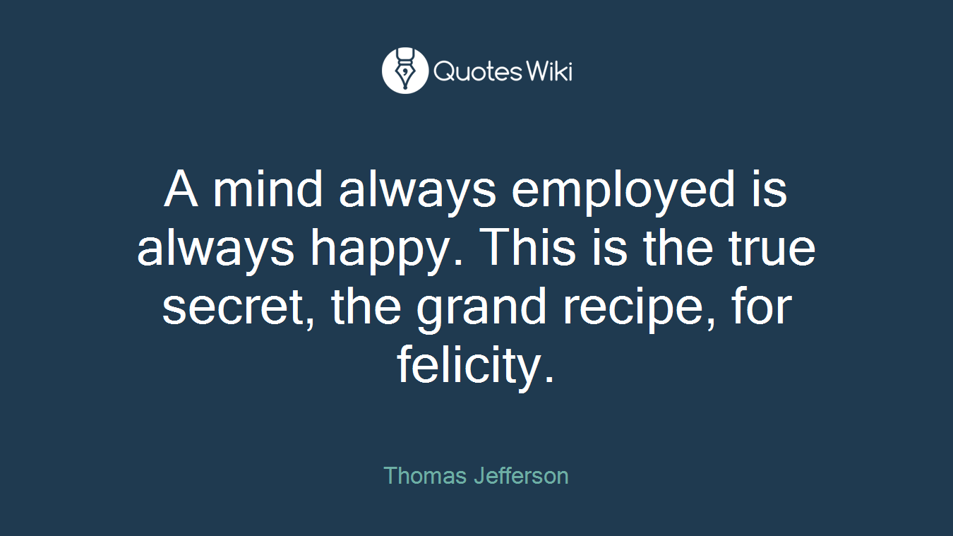A mind always employed is always happy. This is the true secret, the grand recipe, for felicity.