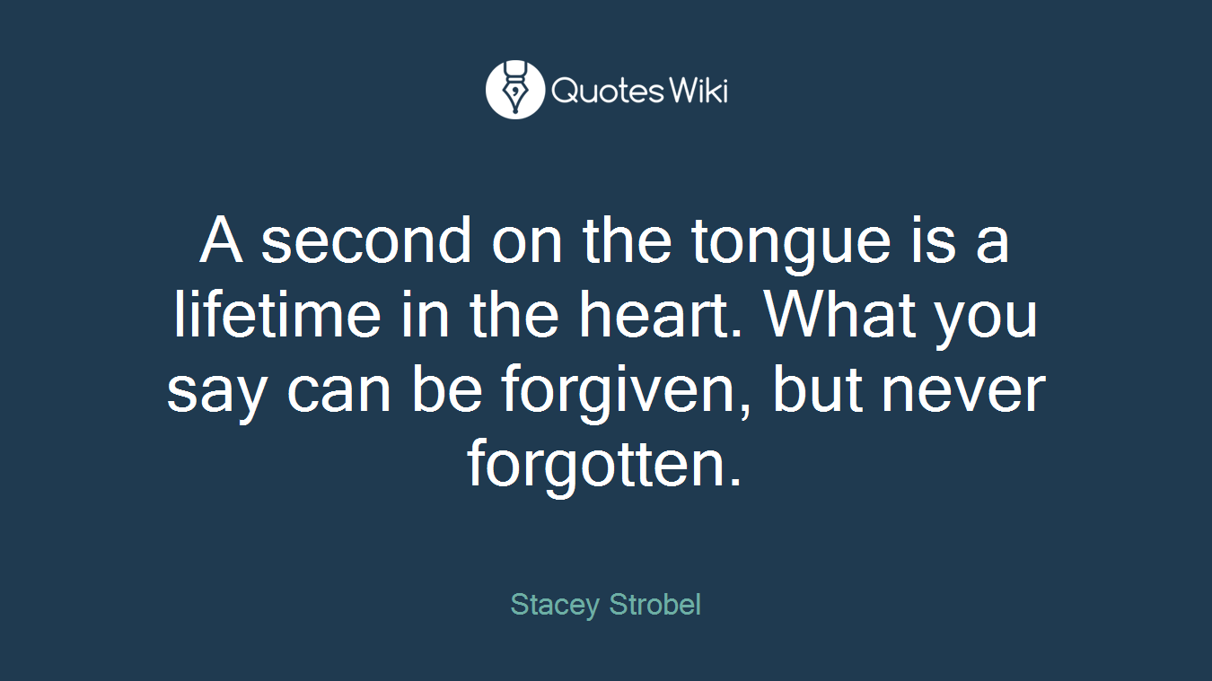 A second on the tongue is a lifetime in the heart. What you say can be forgiven, but never forgotten.