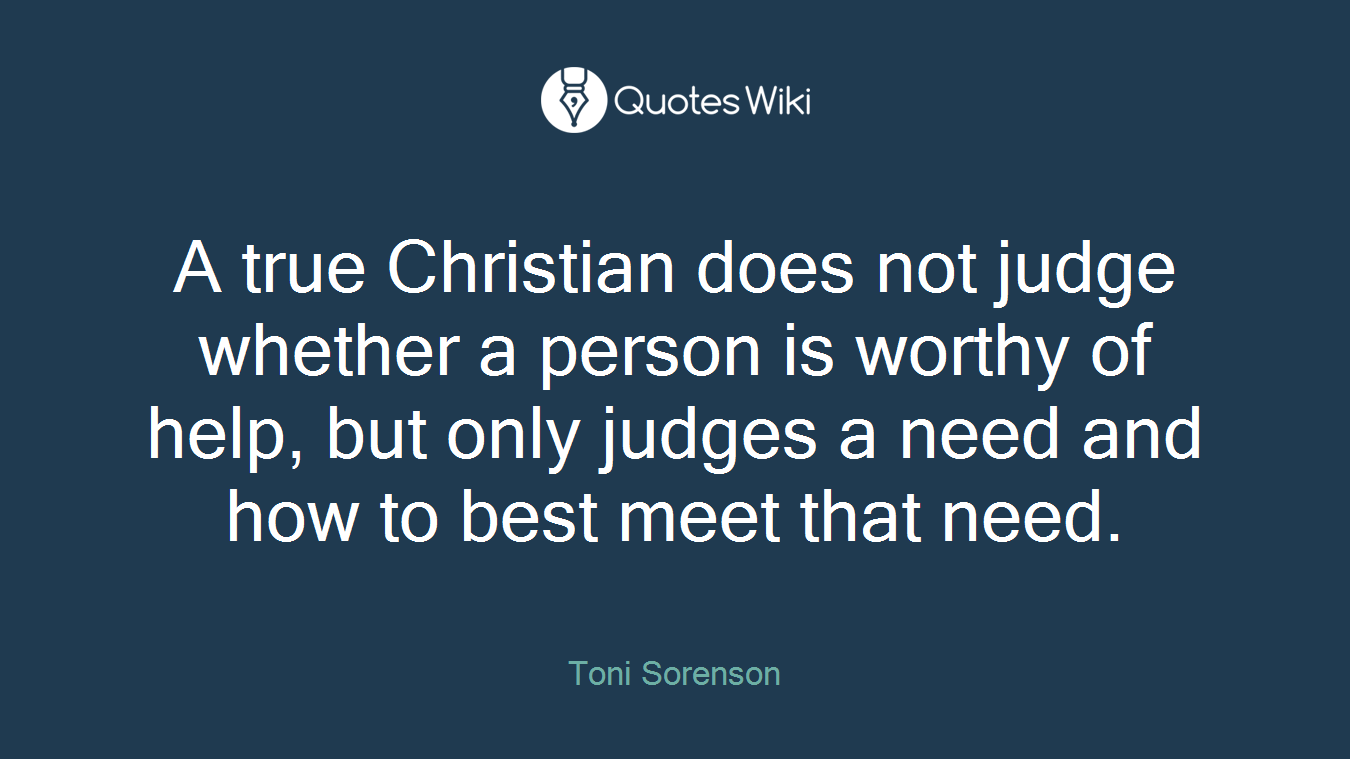 A true Christian does not judge whether a person is worthy of help, but only judges a need and how to best meet that need.