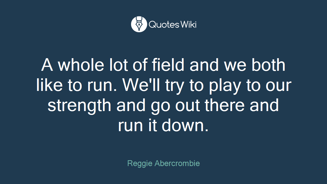 A whole lot of field and we both like to run. We'll try to play to our strength and go out there and run it down.