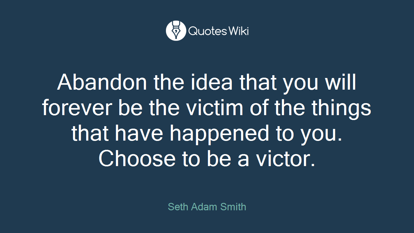 Abandon the idea that you will forever be the victim of the things that have happened to you. Choose to be a victor.
