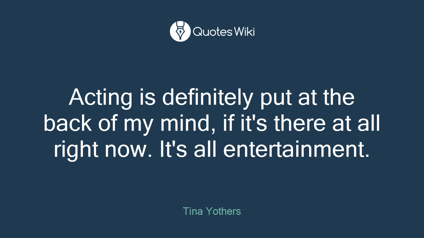 Acting is definitely put at the back of my mind, if it's there at all right now. It's all entertainment.