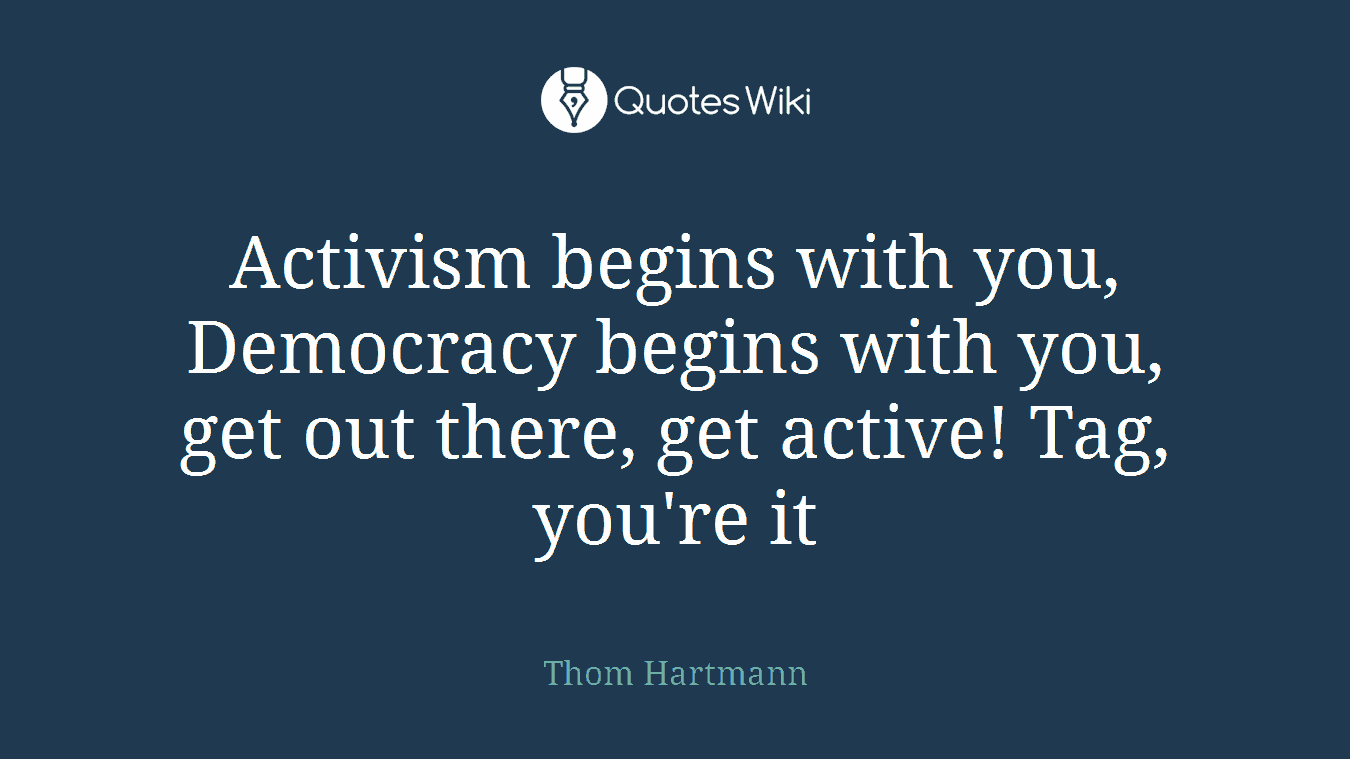 Activism begins with you, Democracy begins with you, get out there, get active! Tag, you're it