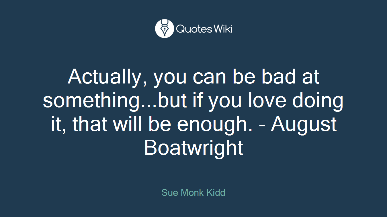 Actually, you can be bad at something...but if you love doing it, that will be enough. - August Boatwright