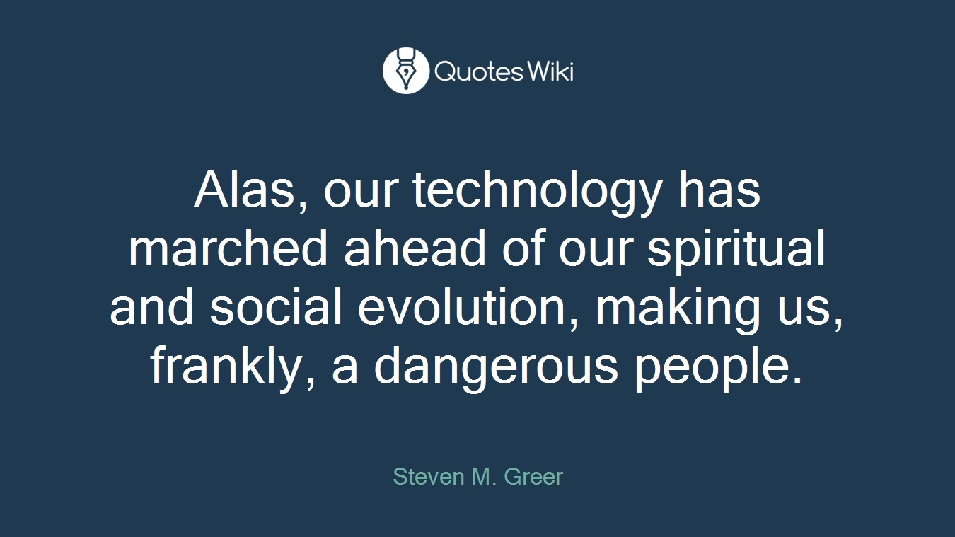 Alas, our technology has marched ahead of our spiritual and social evolution, making us, frankly, a dangerous people.