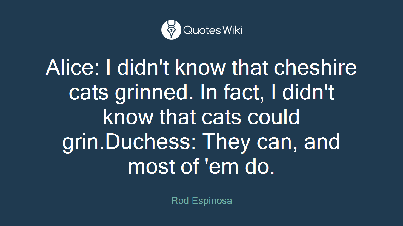 Alice: I didn't know that cheshire cats grinned. In fact, I didn't know that cats could grin.Duchess: They can, and most of 'em do.