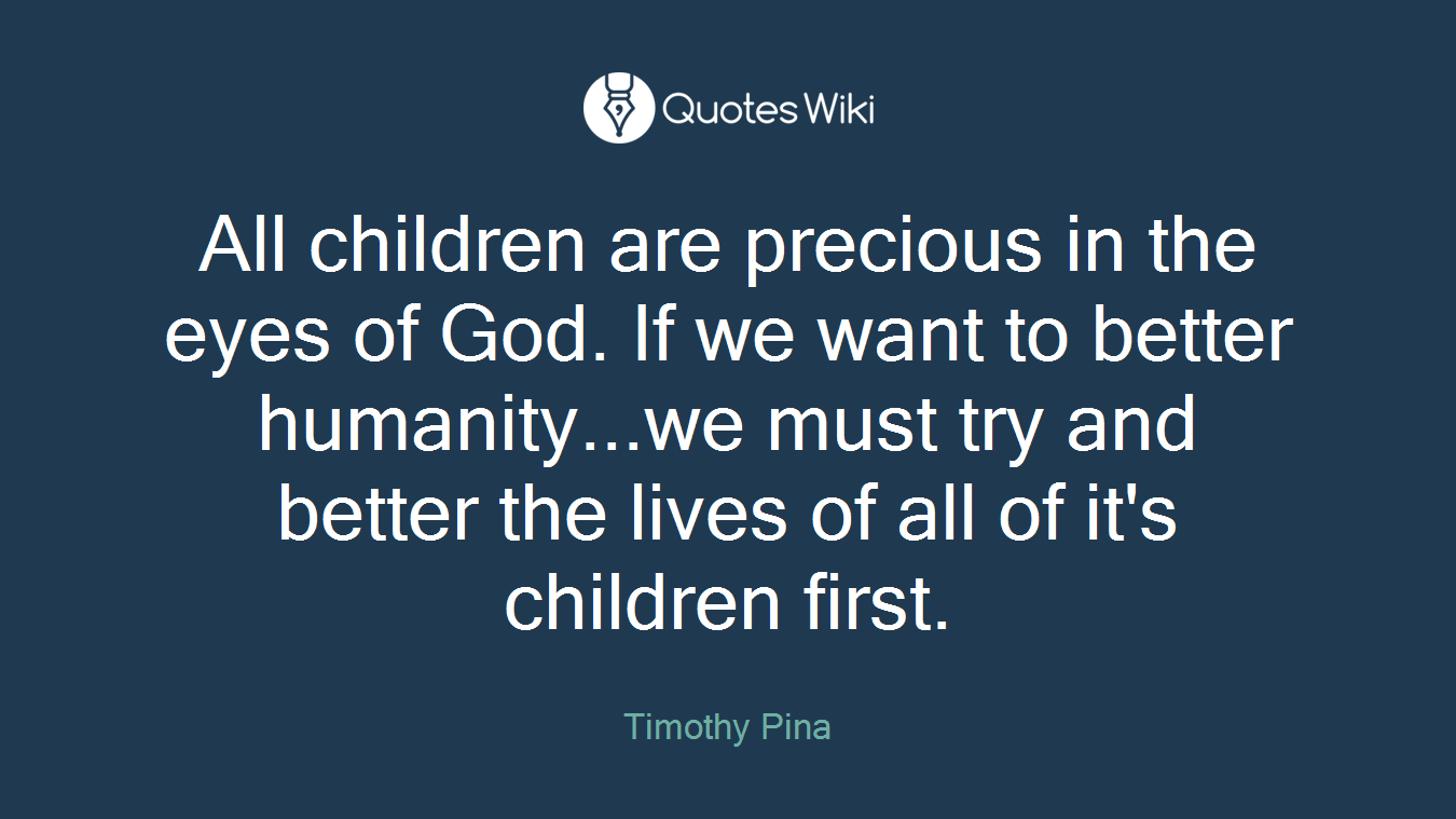 All children are precious in the eyes of God. If we want to better humanity...we must try and better the lives of all of it's children first.