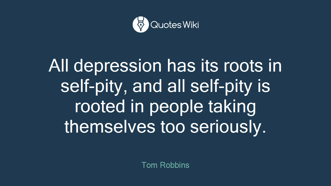 All depression has its roots in self-pity, and all self-pity is rooted in people taking themselves too seriously.