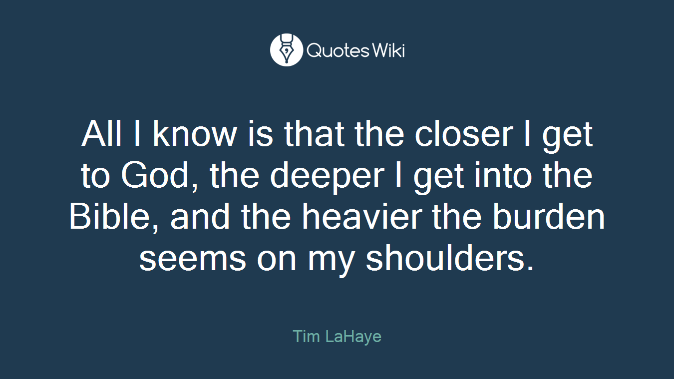 All I know is that the closer I get to God, the deeper I get into the Bible, and the heavier the burden seems on my shoulders.