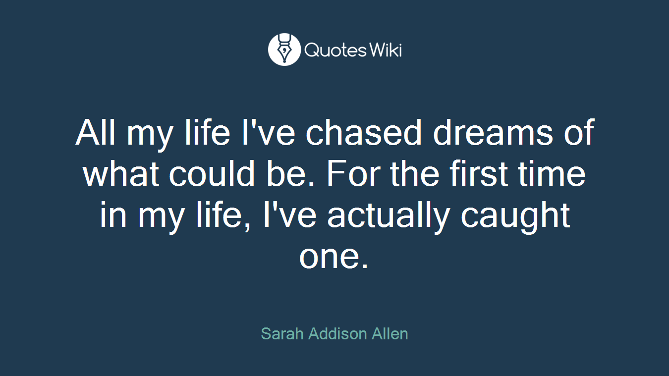 All my life I've chased dreams of what could be. For the first time in my life, I've actually caught one.