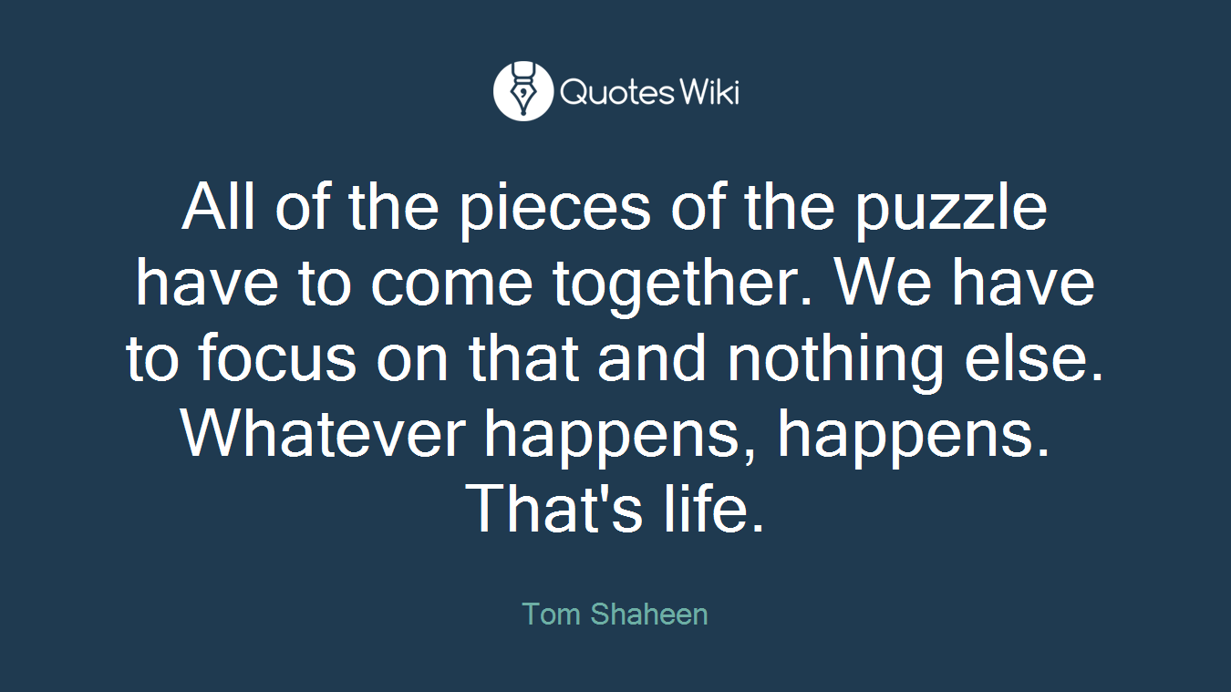 All of the pieces of the puzzle have to come together. We have to focus on that and nothing else. Whatever happens, happens. That's life.