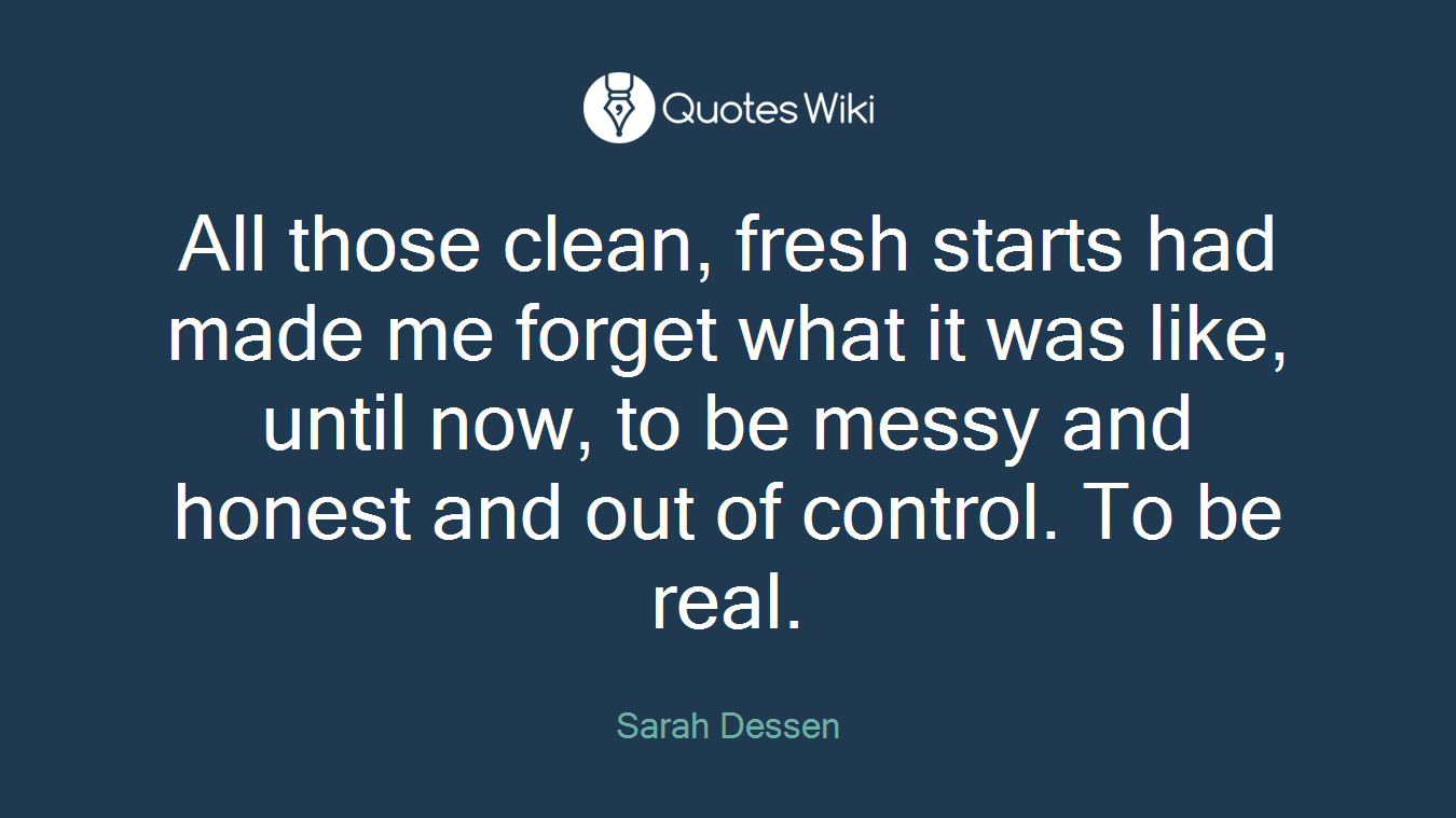 All those clean, fresh starts had made me forget what it was like, until now, to be messy and honest and out of control. To be real.