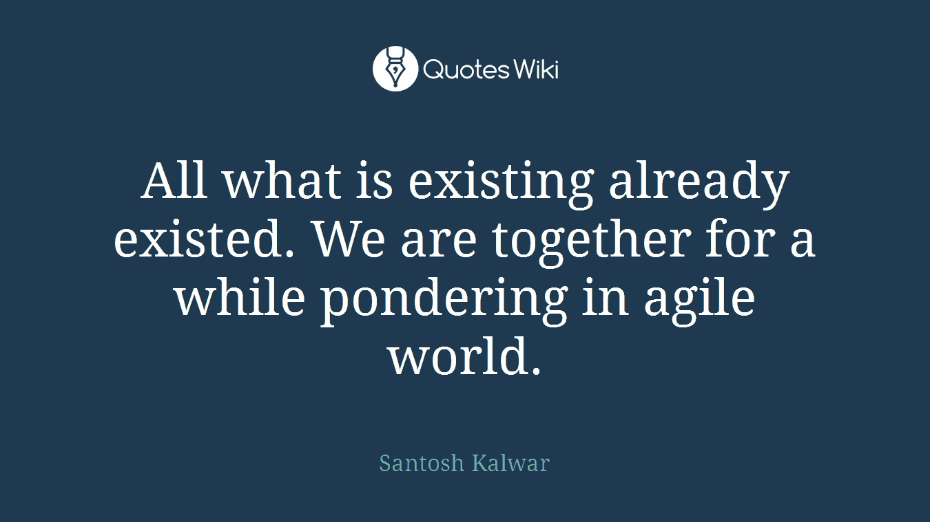 All what is existing already existed. We are together for a while pondering in agile world.